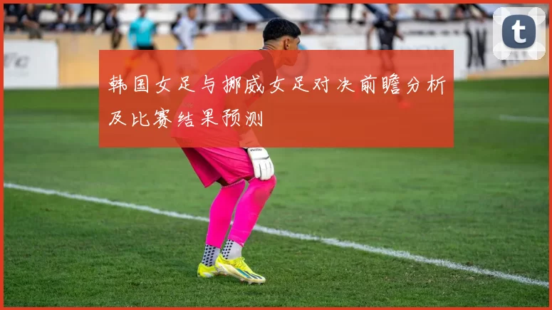 韩国女足与挪威女足对决前瞻分析及比赛结果预测