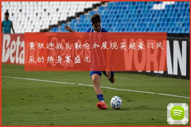 曼联迎战瓦勒伦加展现英超豪门风采的热身赛盛况