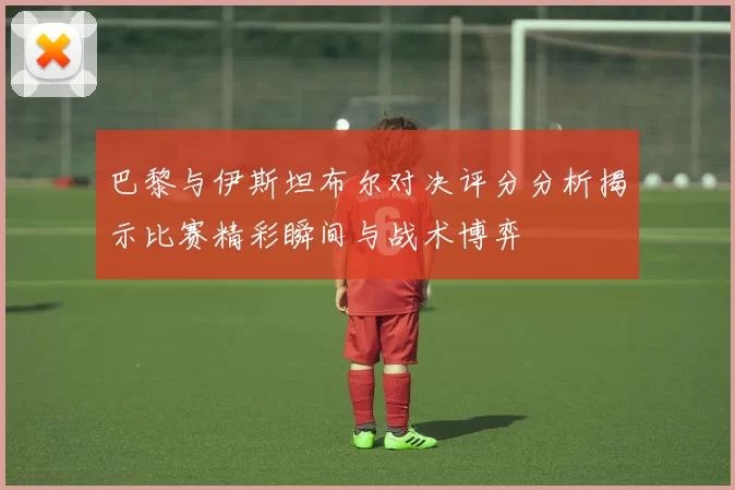 巴黎与伊斯坦布尔对决评分分析揭示比赛精彩瞬间与战术博弈