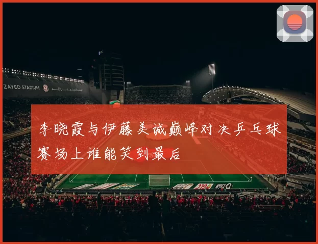 李晓霞与伊藤美诚巅峰对决乒乓球赛场上谁能笑到最后