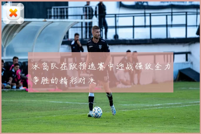 冰岛队在欧预选赛中迎战强敌全力争胜的精彩对决