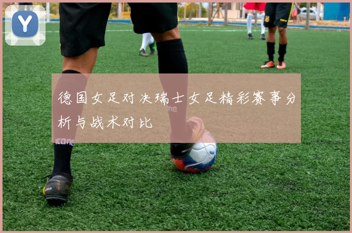 德国女足对决瑞士女足精彩赛事分析与战术对比