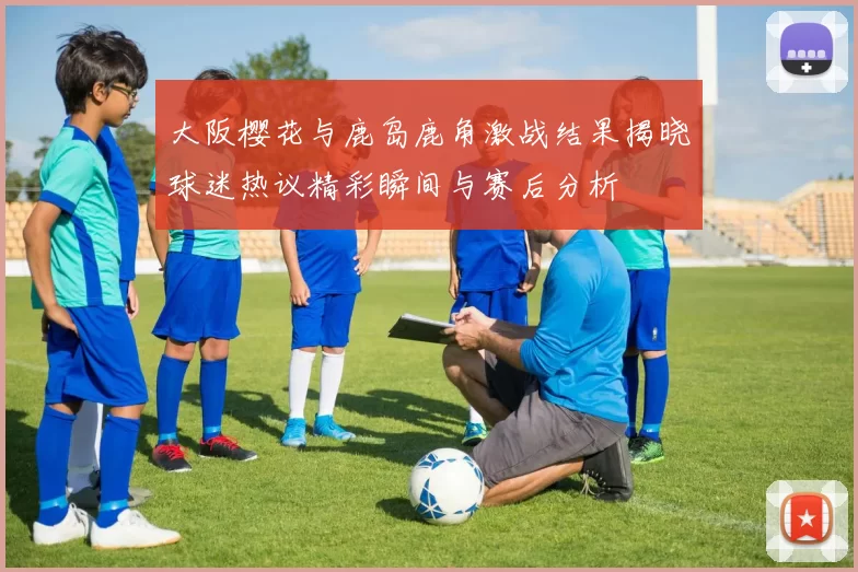 大阪樱花与鹿岛鹿角激战结果揭晓球迷热议精彩瞬间与赛后分析