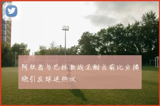 阿联酋与巴林激战正酣当前比分揭晓引发球迷热议