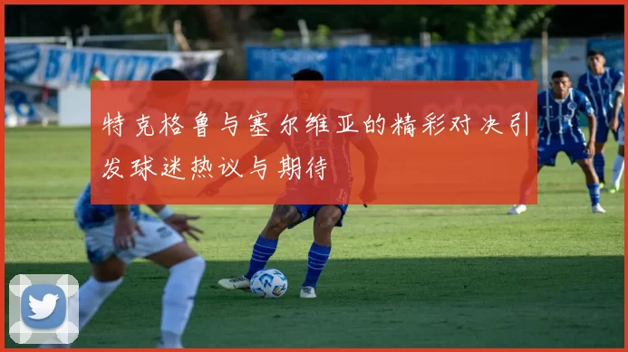 特克格鲁与塞尔维亚的精彩对决引发球迷热议与期待