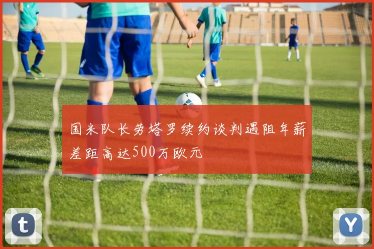 国米队长劳塔罗续约谈判遇阻年薪差距高达500万欧元