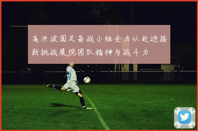 高洪波国足备战小组全力以赴迎接新挑战展现团队精神与战斗力